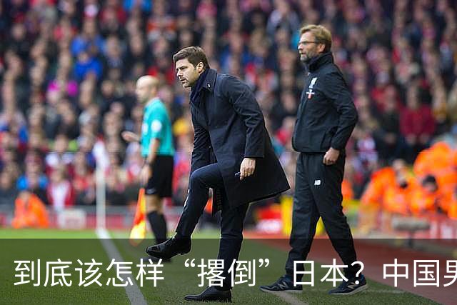 到底该怎样“撂倒”日本？中国男篮惨败日本，前国手李根：我要在场上，高低也得撂倒一个